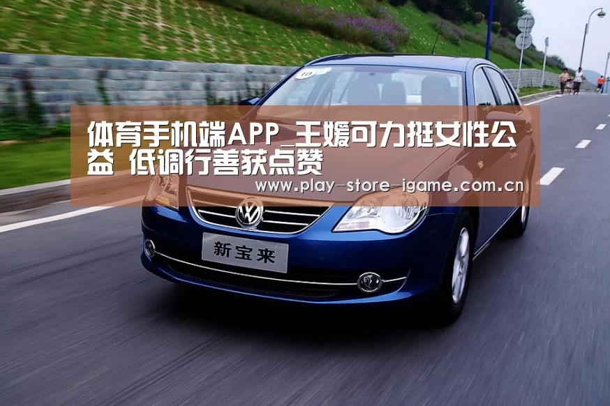 体育手机端APP_王媛可力挺女性公益 低调行善获点赞(图1) 体育手机端APP_王媛可力挺女性公益 低调行善获点赞(图1)